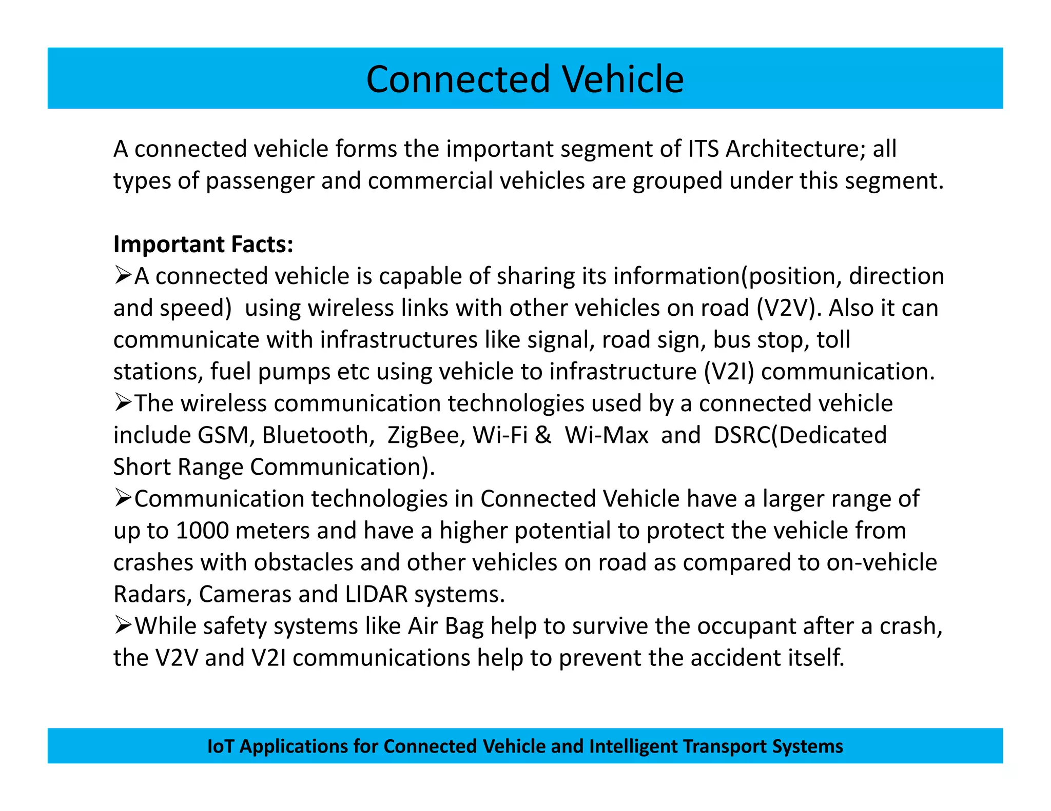 Connected Vehicle
A connected vehicle forms the important segment of ITS Architecture; all
types of passenger and commercial vehicles are grouped under this segment.
Important Facts:
A connected vehicle is capable of sharing its information(position, direction
and speed) using wireless links with other vehicles on road (V2V). Also it can
communicate with infrastructures like signal, road sign, bus stop, toll
stations, fuel pumps etc using vehicle to infrastructure (V2I) communication.
The wireless communication technologies used by a connected vehicle
IoT Applications for Connected Vehicle and Intelligent Transport Systems
The wireless communication technologies used by a connected vehicle
include GSM, Bluetooth, ZigBee, Wi-Fi & Wi-Max and DSRC(Dedicated
Short Range Communication).
Communication technologies in Connected Vehicle have a larger range of
up to 1000 meters and have a higher potential to protect the vehicle from
crashes with obstacles and other vehicles on road as compared to on-vehicle
Radars, Cameras and LIDAR systems.
While safety systems like Air Bag help to survive the occupant after a crash,
the V2V and V2I communications help to prevent the accident itself.
 