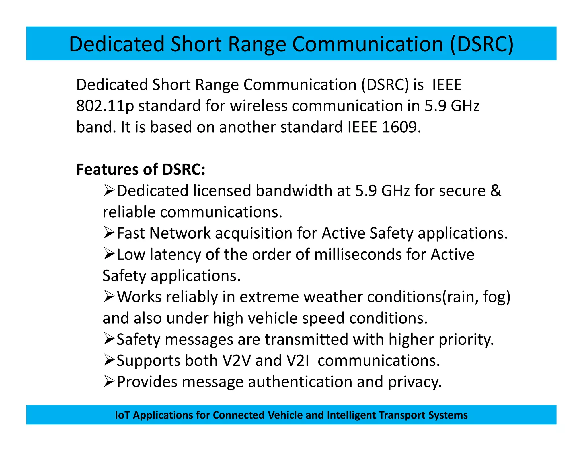 Dedicated Short Range Communication (DSRC)
Dedicated Short Range Communication (DSRC) is IEEE
802.11p standard for wireless communication in 5.9 GHz
band. It is based on another standard IEEE 1609.
Features of DSRC:
Dedicated licensed bandwidth at 5.9 GHz for secure &
reliable communications.
Fast Network acquisition for Active Safety applications.
IoT Applications for Connected Vehicle and Intelligent Transport Systems
Fast Network acquisition for Active Safety applications.
Low latency of the order of milliseconds for Active
Safety applications.
Works reliably in extreme weather conditions(rain, fog)
and also under high vehicle speed conditions.
Safety messages are transmitted with higher priority.
Supports both V2V and V2I communications.
Provides message authentication and privacy.
 