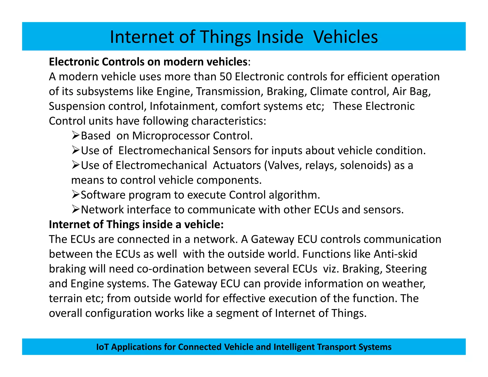 Internet of Things Inside Vehicles
Electronic Controls on modern vehicles:
A modern vehicle uses more than 50 Electronic controls for efficient operation
of its subsystems like Engine, Transmission, Braking, Climate control, Air Bag,
Suspension control, Infotainment, comfort systems etc; These Electronic
Control units have following characteristics:
Based on Microprocessor Control.
Use of Electromechanical Sensors for inputs about vehicle condition.
Use of Electromechanical Actuators (Valves, relays, solenoids) as a
means to control vehicle components.
Software program to execute Control algorithm.
IoT Applications for Connected Vehicle and Intelligent Transport Systems
Software program to execute Control algorithm.
Network interface to communicate with other ECUs and sensors.
Internet of Things inside a vehicle:
The ECUs are connected in a network. A Gateway ECU controls communication
between the ECUs as well with the outside world. Functions like Anti-skid
braking will need co-ordination between several ECUs viz. Braking, Steering
and Engine systems. The Gateway ECU can provide information on weather,
terrain etc; from outside world for effective execution of the function. The
overall configuration works like a segment of Internet of Things.
 