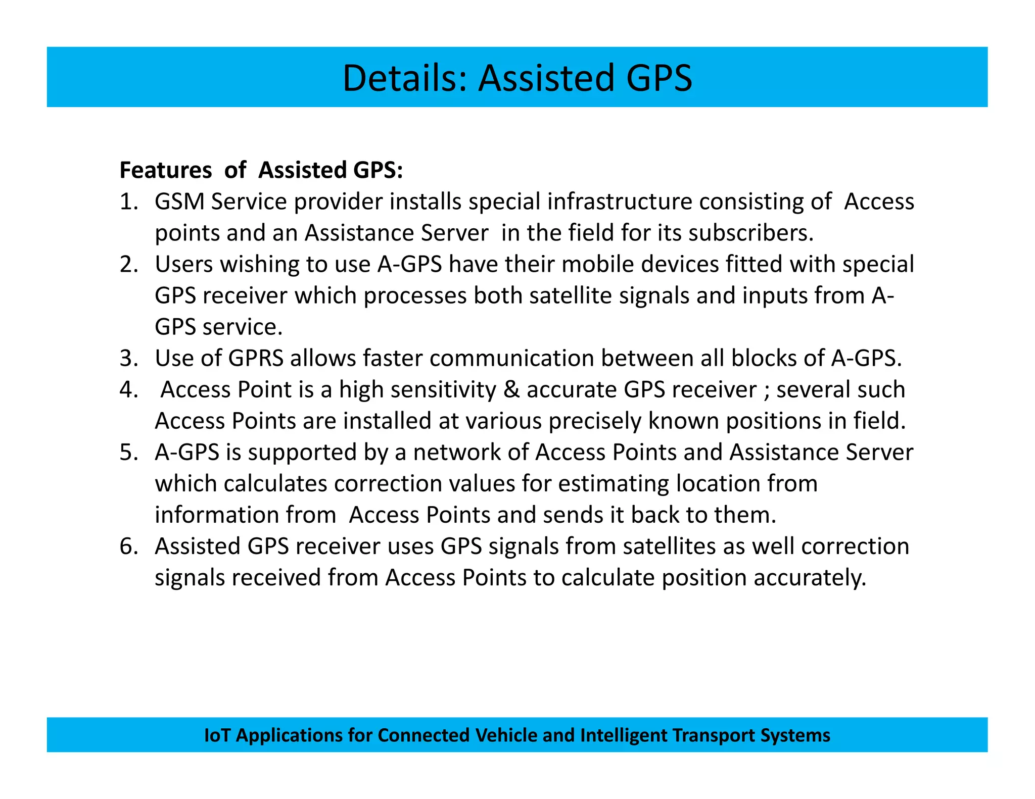 Details: Assisted GPS
Features of Assisted GPS:
1. GSM Service provider installs special infrastructure consisting of Access
points and an Assistance Server in the field for its subscribers.
2. Users wishing to use A-GPS have their mobile devices fitted with special
GPS receiver which processes both satellite signals and inputs from A-
GPS service.
3. Use of GPRS allows faster communication between all blocks of A-GPS.
4. Access Point is a high sensitivity & accurate GPS receiver ; several such
IoT Applications for Connected Vehicle and Intelligent Transport Systems
4. Access Point is a high sensitivity & accurate GPS receiver ; several such
Access Points are installed at various precisely known positions in field.
5. A-GPS is supported by a network of Access Points and Assistance Server
which calculates correction values for estimating location from
information from Access Points and sends it back to them.
6. Assisted GPS receiver uses GPS signals from satellites as well correction
signals received from Access Points to calculate position accurately.
 