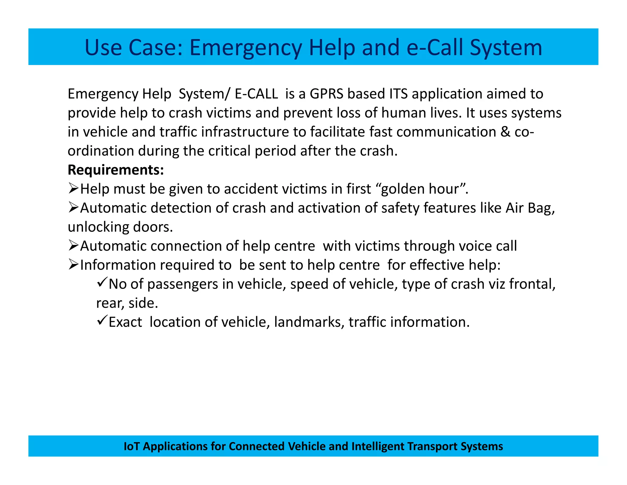Use Case: Emergency Help and e-Call System
Emergency Help System/ E-CALL is a GPRS based ITS application aimed to
provide help to crash victims and prevent loss of human lives. It uses systems
in vehicle and traffic infrastructure to facilitate fast communication & co-
ordination during the critical period after the crash.
Requirements:
Help must be given to accident victims in first “golden hour”.
Automatic detection of crash and activation of safety features like Air Bag,
unlocking doors.
Automatic connection of help centre with victims through voice call
IoT Applications for Connected Vehicle and Intelligent Transport Systems
Automatic connection of help centre with victims through voice call
Information required to be sent to help centre for effective help:
No of passengers in vehicle, speed of vehicle, type of crash viz frontal,
rear, side.
Exact location of vehicle, landmarks, traffic information.
 