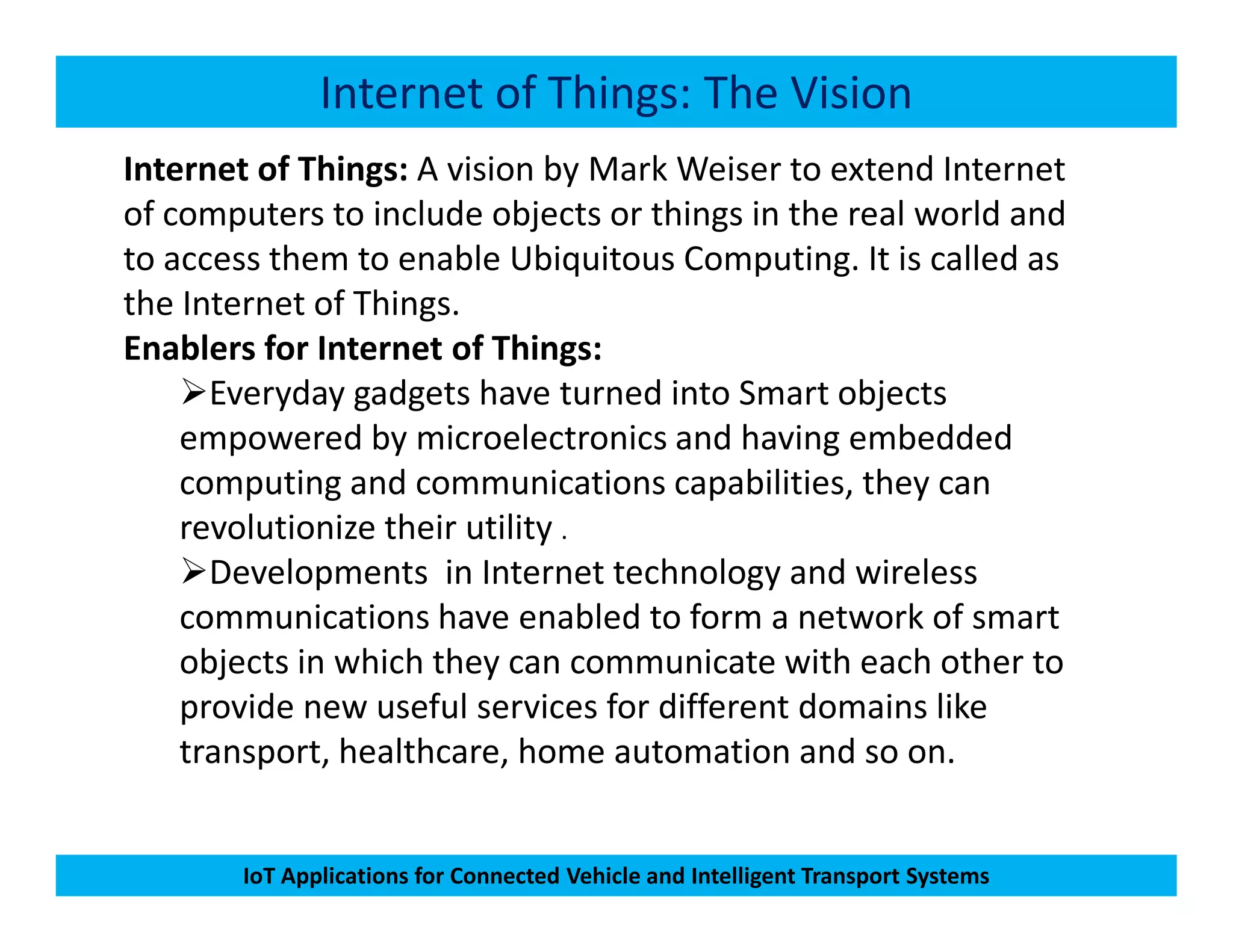 Internet of Things: The Vision
Internet of Things: A vision by Mark Weiser to extend Internet
of computers to include objects or things in the real world and
to access them to enable Ubiquitous Computing. It is called as
the Internet of Things.
Enablers for Internet of Things:
Everyday gadgets have turned into Smart objects
empowered by microelectronics and having embedded
computing and communications capabilities, they can
IoT Applications for Connected Vehicle and Intelligent Transport Systems
computing and communications capabilities, they can
revolutionize their utility .
Developments in Internet technology and wireless
communications have enabled to form a network of smart
objects in which they can communicate with each other to
provide new useful services for different domains like
transport, healthcare, home automation and so on.
 