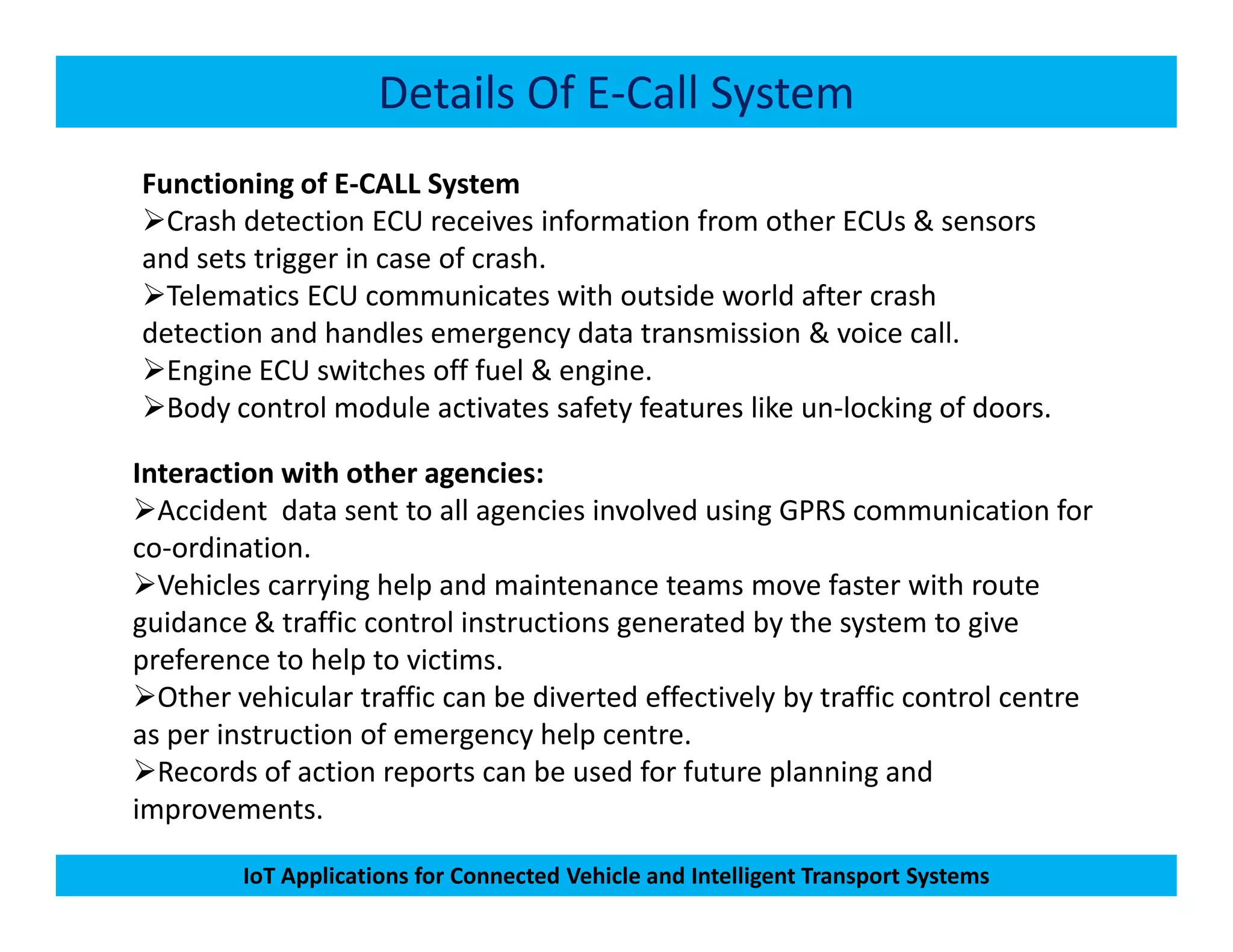 Details Of E-Call System
Functioning of E-CALL System
Crash detection ECU receives information from other ECUs & sensors
and sets trigger in case of crash.
Telematics ECU communicates with outside world after crash
detection and handles emergency data transmission & voice call.
Engine ECU switches off fuel & engine.
Body control module activates safety features like un-locking of doors.
Interaction with other agencies:
IoT Applications for Connected Vehicle and Intelligent Transport Systems
Interaction with other agencies:
Accident data sent to all agencies involved using GPRS communication for
co-ordination.
Vehicles carrying help and maintenance teams move faster with route
guidance & traffic control instructions generated by the system to give
preference to help to victims.
Other vehicular traffic can be diverted effectively by traffic control centre
as per instruction of emergency help centre.
Records of action reports can be used for future planning and
improvements.
 