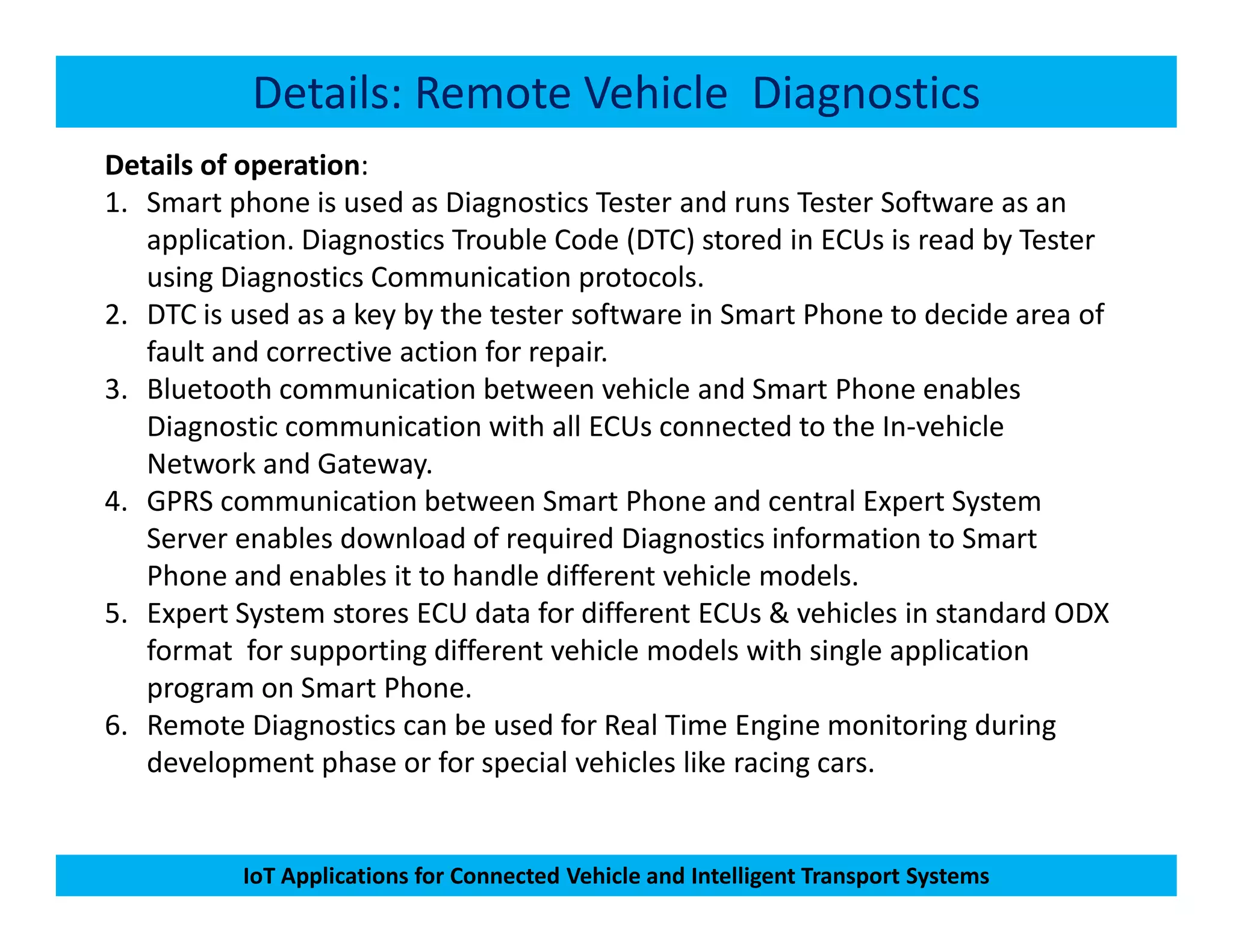 Details: Remote Vehicle Diagnostics
Details of operation:
1. Smart phone is used as Diagnostics Tester and runs Tester Software as an
application. Diagnostics Trouble Code (DTC) stored in ECUs is read by Tester
using Diagnostics Communication protocols.
2. DTC is used as a key by the tester software in Smart Phone to decide area of
fault and corrective action for repair.
3. Bluetooth communication between vehicle and Smart Phone enables
Diagnostic communication with all ECUs connected to the In-vehicle
Network and Gateway.
IoT Applications for Connected Vehicle and Intelligent Transport Systems
Network and Gateway.
4. GPRS communication between Smart Phone and central Expert System
Server enables download of required Diagnostics information to Smart
Phone and enables it to handle different vehicle models.
5. Expert System stores ECU data for different ECUs & vehicles in standard ODX
format for supporting different vehicle models with single application
program on Smart Phone.
6. Remote Diagnostics can be used for Real Time Engine monitoring during
development phase or for special vehicles like racing cars.
 