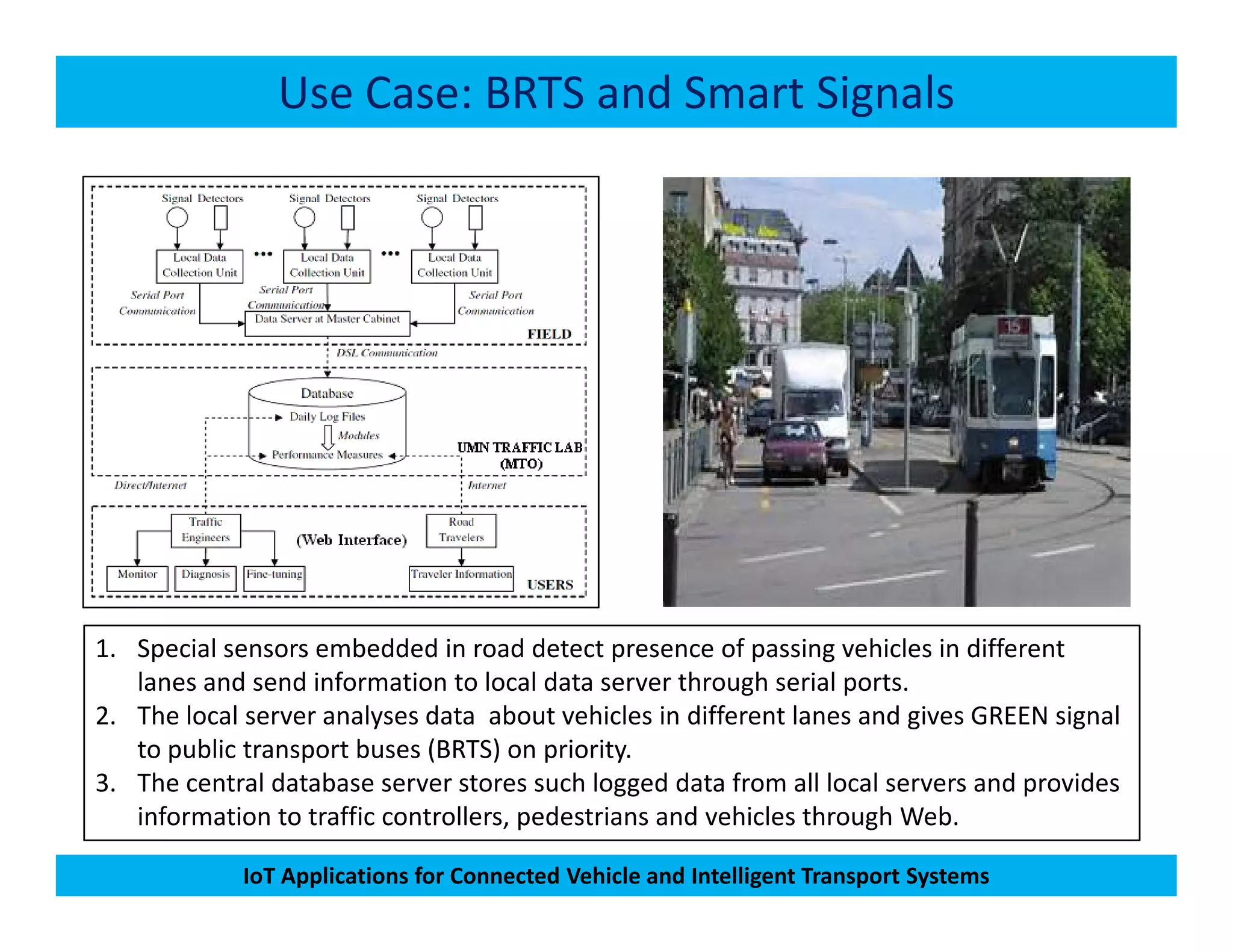 Use Case: BRTS and Smart Signals
IoT Applications for Connected Vehicle and Intelligent Transport Systems
1. Special sensors embedded in road detect presence of passing vehicles in different
lanes and send information to local data server through serial ports.
2. The local server analyses data about vehicles in different lanes and gives GREEN signal
to public transport buses (BRTS) on priority.
3. The central database server stores such logged data from all local servers and provides
information to traffic controllers, pedestrians and vehicles through Web.
 