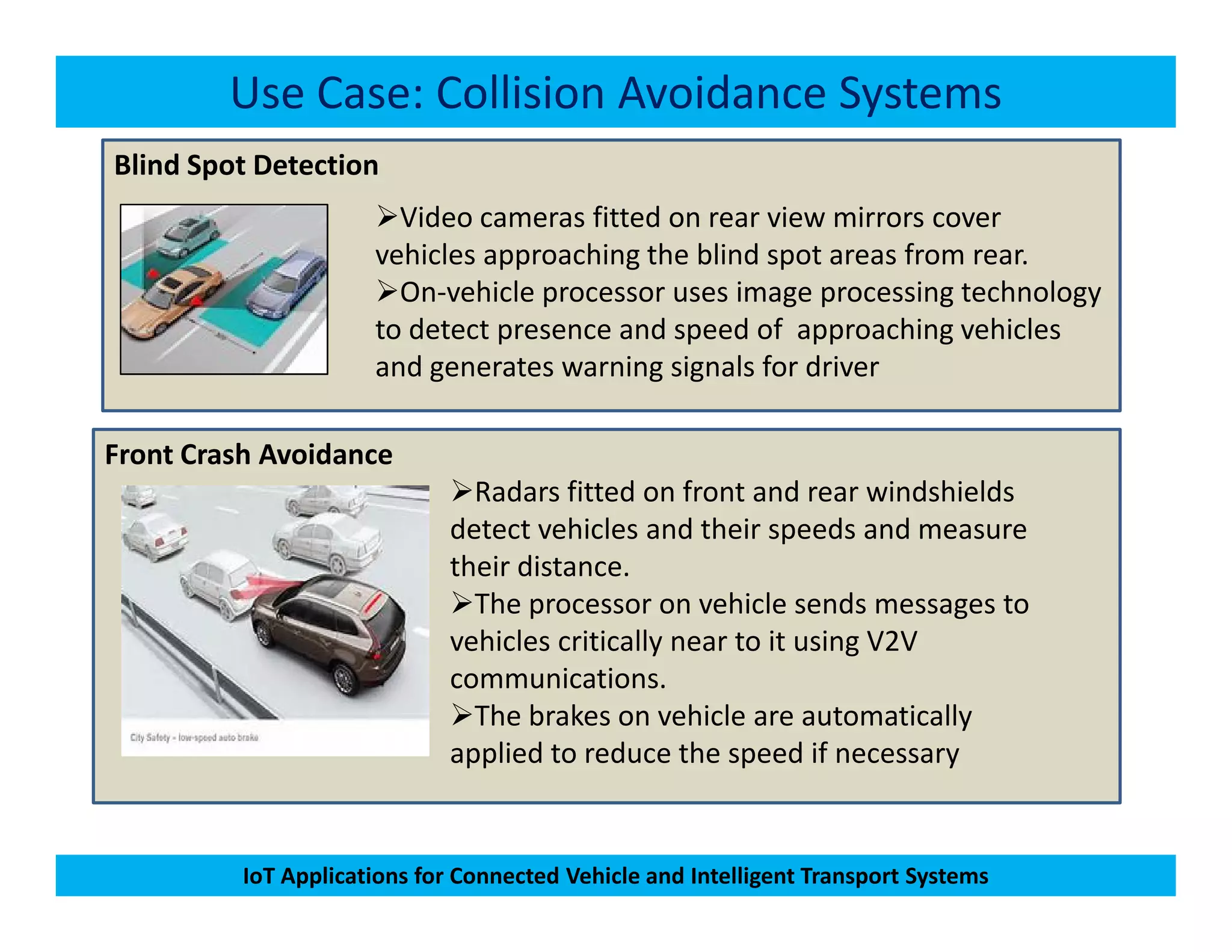 Blind Spot Detection
Use Case: Collision Avoidance Systems
Video cameras fitted on rear view mirrors cover
vehicles approaching the blind spot areas from rear.
On-vehicle processor uses image processing technology
to detect presence and speed of approaching vehicles
and generates warning signals for driver
Front Crash Avoidance
Radars fitted on front and rear windshields
IoT Applications for Connected Vehicle and Intelligent Transport Systems
Radars fitted on front and rear windshields
detect vehicles and their speeds and measure
their distance.
The processor on vehicle sends messages to
vehicles critically near to it using V2V
communications.
The brakes on vehicle are automatically
applied to reduce the speed if necessary
 
