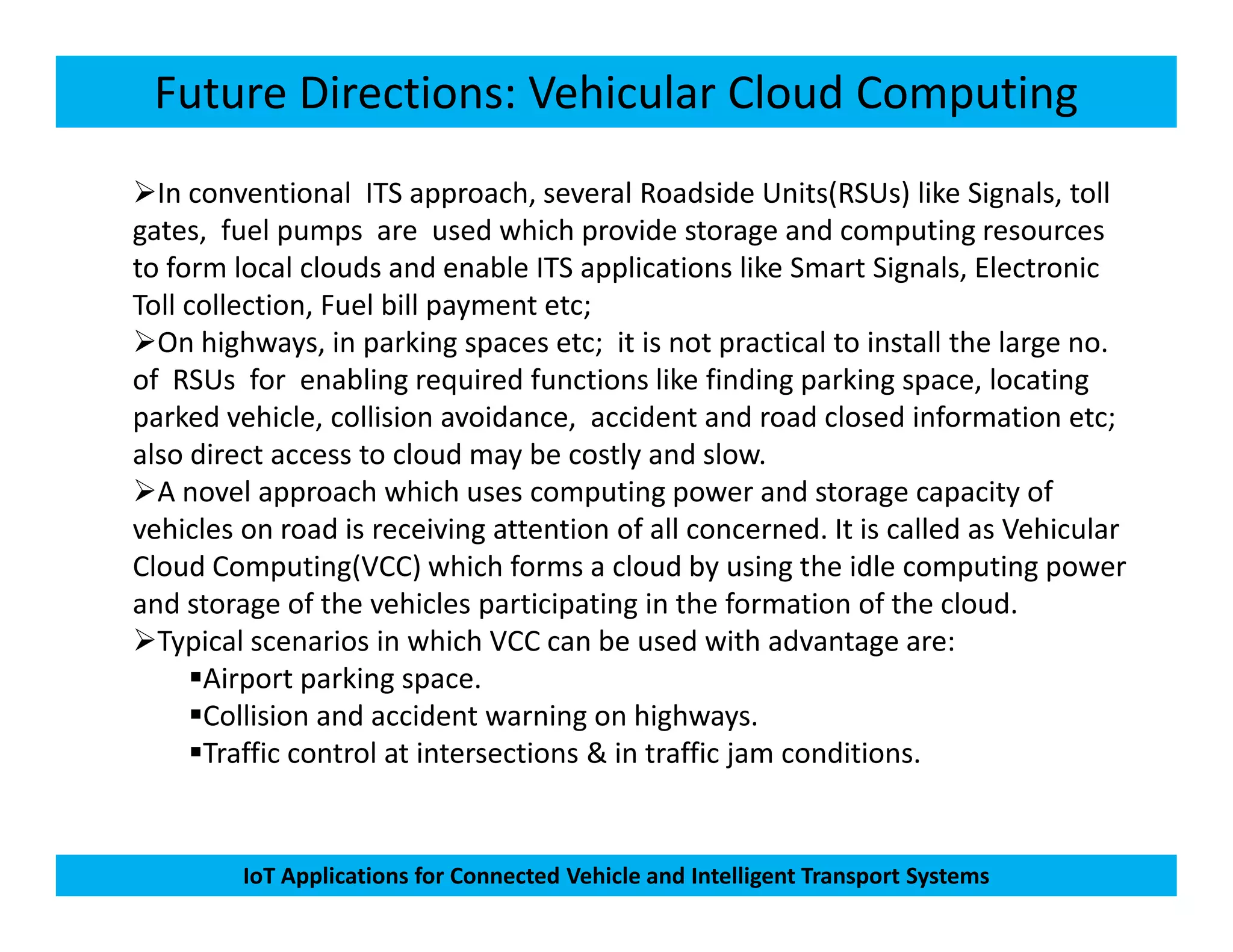 Future Directions: Vehicular Cloud Computing
In conventional ITS approach, several Roadside Units(RSUs) like Signals, toll
gates, fuel pumps are used which provide storage and computing resources
to form local clouds and enable ITS applications like Smart Signals, Electronic
Toll collection, Fuel bill payment etc;
On highways, in parking spaces etc; it is not practical to install the large no.
of RSUs for enabling required functions like finding parking space, locating
parked vehicle, collision avoidance, accident and road closed information etc;
also direct access to cloud may be costly and slow.
A novel approach which uses computing power and storage capacity of
IoT Applications for Connected Vehicle and Intelligent Transport Systems
A novel approach which uses computing power and storage capacity of
vehicles on road is receiving attention of all concerned. It is called as Vehicular
Cloud Computing(VCC) which forms a cloud by using the idle computing power
and storage of the vehicles participating in the formation of the cloud.
Typical scenarios in which VCC can be used with advantage are:
Airport parking space.
Collision and accident warning on highways.
Traffic control at intersections & in traffic jam conditions.
 