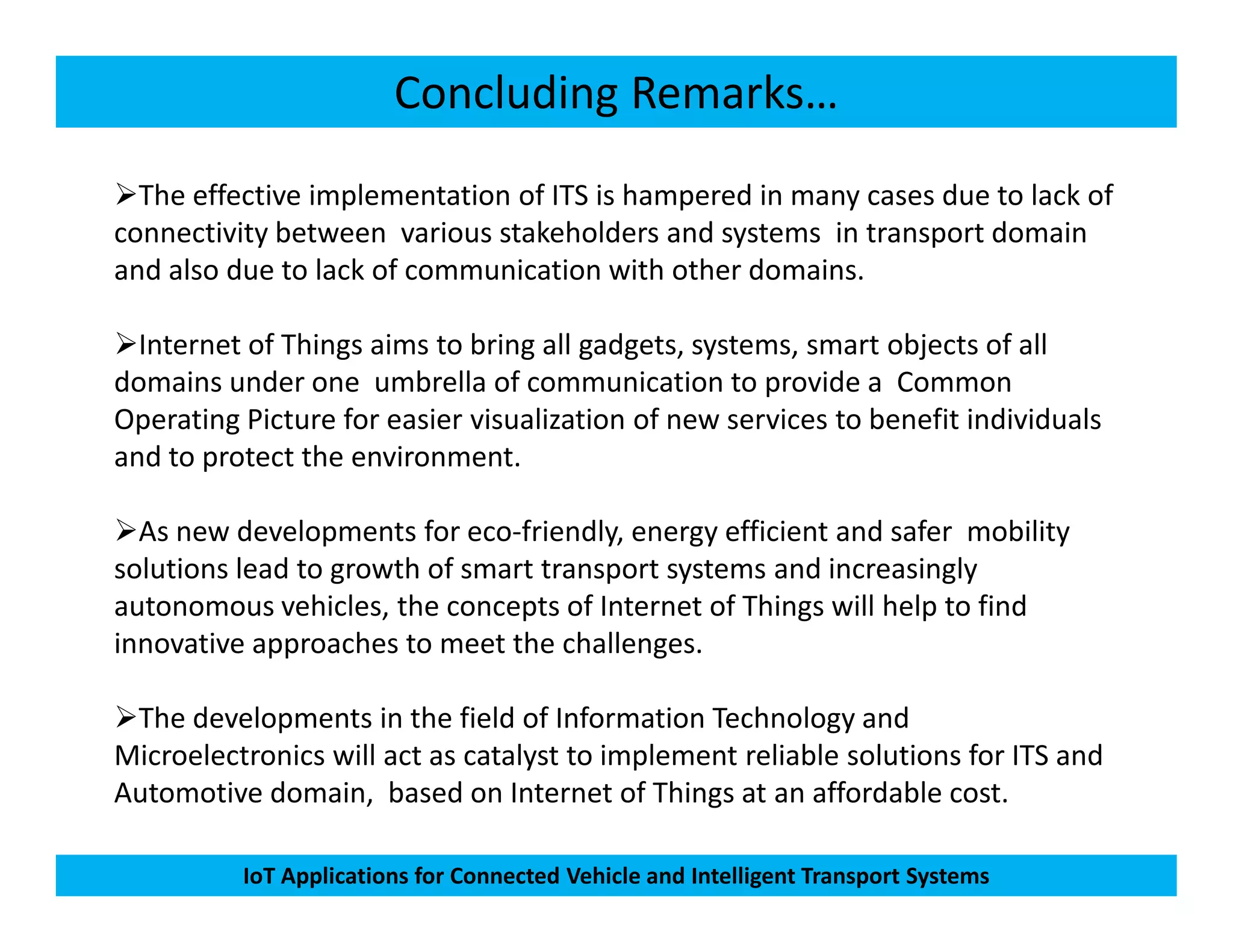 Concluding Remarks…
The effective implementation of ITS is hampered in many cases due to lack of
connectivity between various stakeholders and systems in transport domain
and also due to lack of communication with other domains.
Internet of Things aims to bring all gadgets, systems, smart objects of all
domains under one umbrella of communication to provide a Common
Operating Picture for easier visualization of new services to benefit individuals
and to protect the environment.
IoT Applications for Connected Vehicle and Intelligent Transport Systems
As new developments for eco-friendly, energy efficient and safer mobility
solutions lead to growth of smart transport systems and increasingly
autonomous vehicles, the concepts of Internet of Things will help to find
innovative approaches to meet the challenges.
The developments in the field of Information Technology and
Microelectronics will act as catalyst to implement reliable solutions for ITS and
Automotive domain, based on Internet of Things at an affordable cost.
 