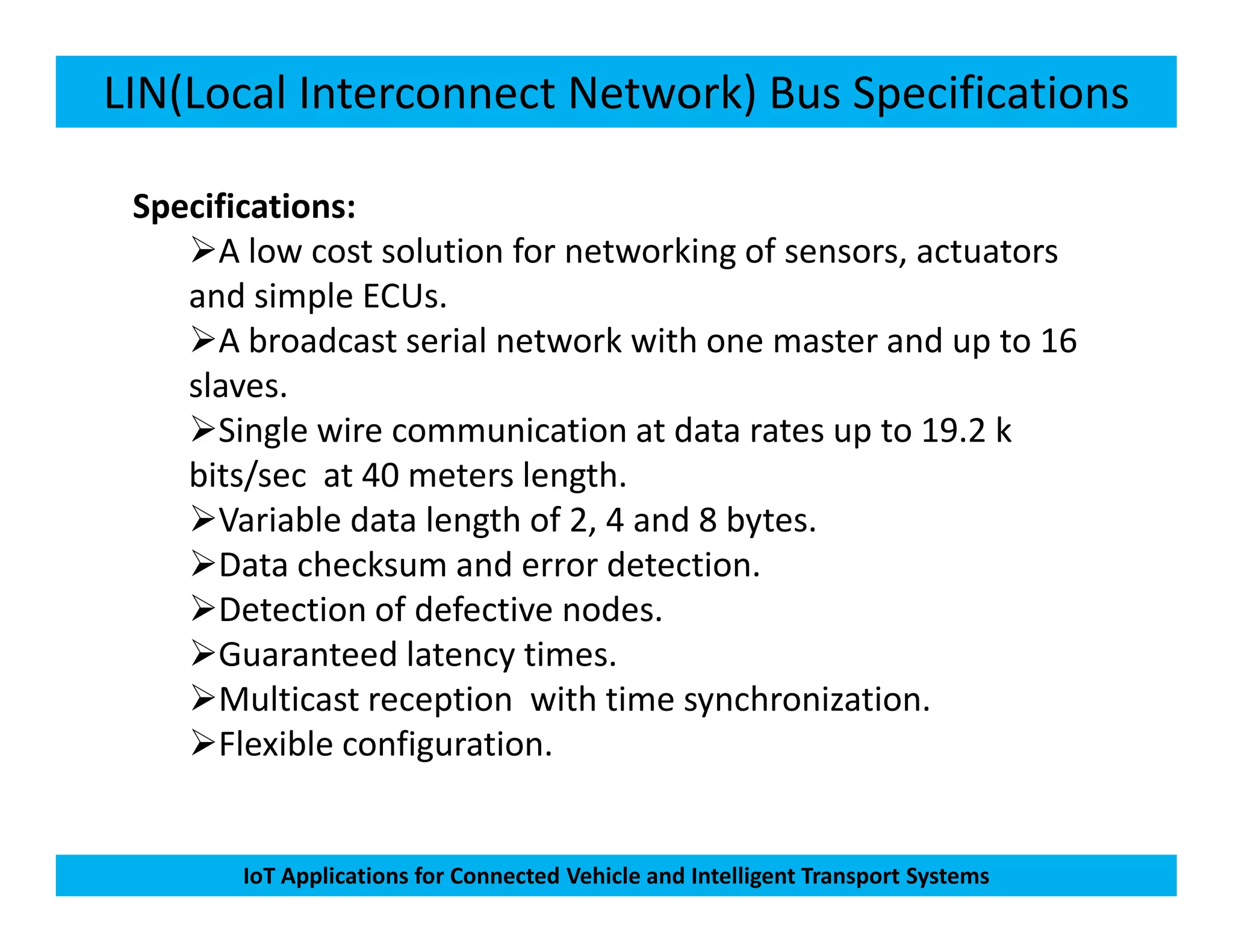 LIN(Local Interconnect Network) Bus Specifications
Specifications:
A low cost solution for networking of sensors, actuators
and simple ECUs.
A broadcast serial network with one master and up to 16
slaves.
Single wire communication at data rates up to 19.2 k
bits/sec at 40 meters length.
IoT Applications for Connected Vehicle and Intelligent Transport Systems
bits/sec at 40 meters length.
Variable data length of 2, 4 and 8 bytes.
Data checksum and error detection.
Detection of defective nodes.
Guaranteed latency times.
Multicast reception with time synchronization.
Flexible configuration.
 