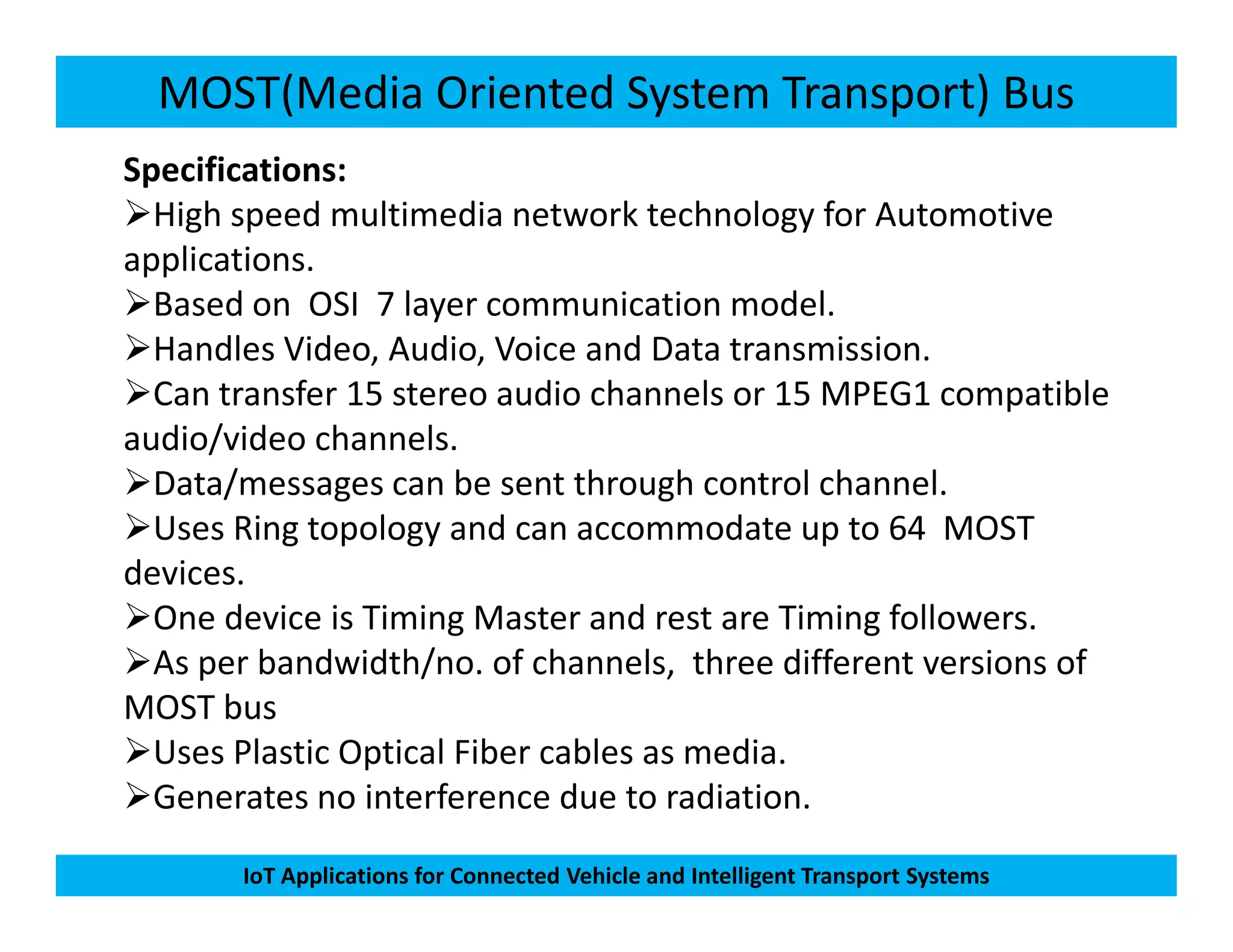 MOST(Media Oriented System Transport) Bus
Specifications:
High speed multimedia network technology for Automotive
applications.
Based on OSI 7 layer communication model.
Handles Video, Audio, Voice and Data transmission.
Can transfer 15 stereo audio channels or 15 MPEG1 compatible
audio/video channels.
Data/messages can be sent through control channel.
IoT Applications for Connected Vehicle and Intelligent Transport Systems
Data/messages can be sent through control channel.
Uses Ring topology and can accommodate up to 64 MOST
devices.
One device is Timing Master and rest are Timing followers.
As per bandwidth/no. of channels, three different versions of
MOST bus
Uses Plastic Optical Fiber cables as media.
Generates no interference due to radiation.
 