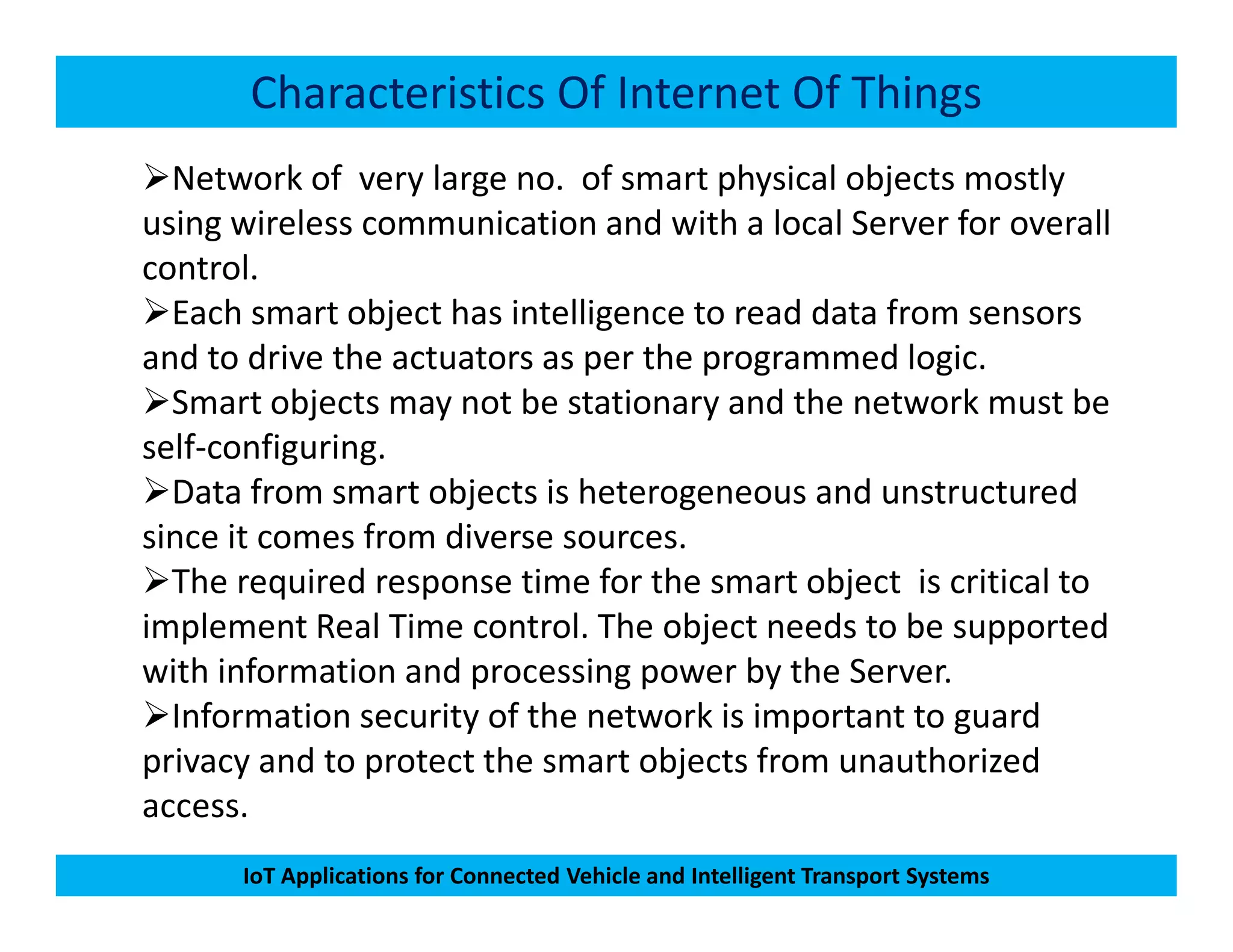 Characteristics Of Internet Of Things
Network of very large no. of smart physical objects mostly
using wireless communication and with a local Server for overall
control.
Each smart object has intelligence to read data from sensors
and to drive the actuators as per the programmed logic.
Smart objects may not be stationary and the network must be
self-configuring.
Data from smart objects is heterogeneous and unstructured
IoT Applications for Connected Vehicle and Intelligent Transport Systems
Data from smart objects is heterogeneous and unstructured
since it comes from diverse sources.
The required response time for the smart object is critical to
implement Real Time control. The object needs to be supported
with information and processing power by the Server.
Information security of the network is important to guard
privacy and to protect the smart objects from unauthorized
access.
 