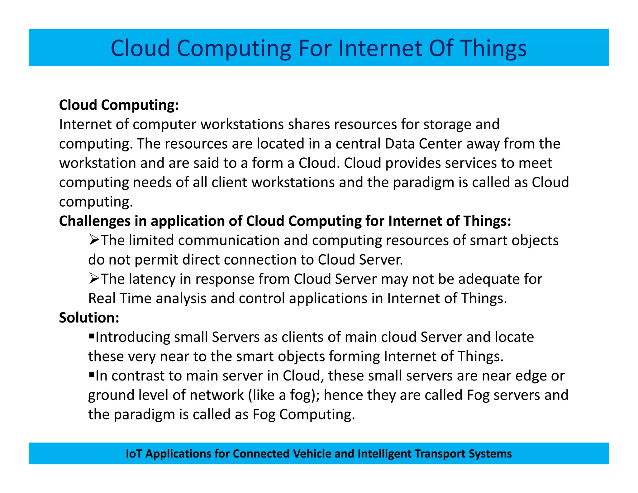 Cloud Computing For Internet Of Things
Cloud Computing:
Internet of computer workstations shares resources for storage and
computing. The resources are located in a central Data Center away from the
workstation and are said to a form a Cloud. Cloud provides services to meet
computing needs of all client workstations and the paradigm is called as Cloud
computing.
Challenges in application of Cloud Computing for Internet of Things:
The limited communication and computing resources of smart objects
IoT Applications for Connected Vehicle and Intelligent Transport Systems
The limited communication and computing resources of smart objects
do not permit direct connection to Cloud Server.
The latency in response from Cloud Server may not be adequate for
Real Time analysis and control applications in Internet of Things.
Solution:
Introducing small Servers as clients of main cloud Server and locate
these very near to the smart objects forming Internet of Things.
In contrast to main server in Cloud, these small servers are near edge or
ground level of network (like a fog); hence they are called Fog servers and
the paradigm is called as Fog Computing.
 