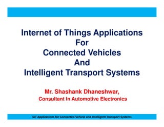 Internet of Things Applications
For
Connected Vehicles
And
IoT Applications for Connected Vehicle and Intelligent Transport Systems
And
Intelligent Transport Systems
Mr. Shashank Dhaneshwar,
Consultant In Automotive Electronics
 