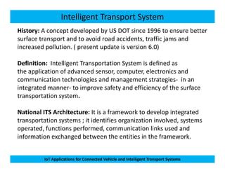 Intelligent Transport System
History: A concept developed by US DOT since 1996 to ensure better
surface transport and to avoid road accidents, traffic jams and
increased pollution. ( present update is version 6.0)
Definition: Intelligent Transportation System is defined as
the application of advanced sensor, computer, electronics and
communication technologies and management strategies- in an
integrated manner- to improve safety and efficiency of the surface
IoT Applications for Connected Vehicle and Intelligent Transport Systems
integrated manner- to improve safety and efficiency of the surface
transportation system.
National ITS Architecture: It is a framework to develop integrated
transportation systems ; it identifies organization involved, systems
operated, functions performed, communication links used and
information exchanged between the entities in the framework.
 