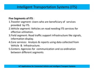 Intelligent Transportation Systems (ITS)
Five Segments of ITS :
1.Traveler segment: Users who are beneficiary of services
provided by ITS.
2.Vehicle segment: Vehicles on road needing ITS services for
effective utilization.
3.Field segment: Road traffic support infrastructure like signals,
IoT Applications for Connected Vehicle and Intelligent Transport Systems
3.Field segment: Road traffic support infrastructure like signals,
information display.
4.Core services: Analysis & reports using data collected from
Vehicle & Infrastructure.
5.Centers: Agencies for communication and co-ordination
between different segments.
 