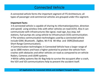 Connected Vehicle
A connected vehicle forms the important segment of ITS Architecture; all
types of passenger and commercial vehicles are grouped under this segment.
Important Facts:
A connected vehicle is capable of sharing its information(position, direction
and speed) using wireless links with other vehicles on road (V2V). Also it can
communicate with infrastructures like signal, road sign, bus stop, toll
stations, fuel pumps etc using vehicle to infrastructure (V2I) communication.
The wireless communication technologies used by a connected vehicle
IoT Applications for Connected Vehicle and Intelligent Transport Systems
The wireless communication technologies used by a connected vehicle
include GSM, Bluetooth, ZigBee, Wi-Fi & Wi-Max and DSRC(Dedicated
Short Range Communication).
Communication technologies in Connected Vehicle have a larger range of
up to 1000 meters and have a higher potential to protect the vehicle from
crashes with obstacles and other vehicles on road as compared to on-vehicle
Radars, Cameras and LIDAR systems.
While safety systems like Air Bag help to survive the occupant after a crash,
the V2V and V2I communications help to prevent the accident itself.
 