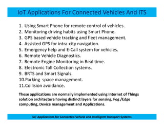 IoT Applications For Connected Vehicles And ITS
1. Using Smart Phone for remote control of vehicles.
2. Monitoring driving habits using Smart Phone.
3. GPS based vehicle tracking and fleet management.
4. Assisted GPS for intra-city navigation.
5. Emergency help and E-Call system for vehicles.
6. Remote Vehicle Diagnostics.
7. Remote Engine Monitoring in Real time.
IoT Applications for Connected Vehicle and Intelligent Transport Systems
7. Remote Engine Monitoring in Real time.
8. Electronic Toll Collection systems.
9. BRTS and Smart Signals.
10.Parking space management.
11.Collision avoidance.
These applications are normally implemented using Internet of Things
solution architecture having distinct layers for sensing, Fog /Edge
computing, Device management and Applications.
 