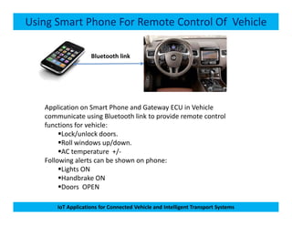 Using Smart Phone For Remote Control Of Vehicle
Bluetooth link
Application on Smart Phone and Gateway ECU in Vehicle
communicate using Bluetooth link to provide remote control
IoT Applications for Connected Vehicle and Intelligent Transport Systems
communicate using Bluetooth link to provide remote control
functions for vehicle:
Lock/unlock doors.
Roll windows up/down.
AC temperature +/-
Following alerts can be shown on phone:
Lights ON
Handbrake ON
Doors OPEN
 