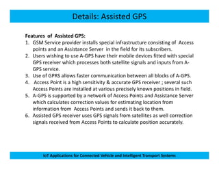 Details: Assisted GPS
Features of Assisted GPS:
1. GSM Service provider installs special infrastructure consisting of Access
points and an Assistance Server in the field for its subscribers.
2. Users wishing to use A-GPS have their mobile devices fitted with special
GPS receiver which processes both satellite signals and inputs from A-
GPS service.
3. Use of GPRS allows faster communication between all blocks of A-GPS.
4. Access Point is a high sensitivity & accurate GPS receiver ; several such
IoT Applications for Connected Vehicle and Intelligent Transport Systems
4. Access Point is a high sensitivity & accurate GPS receiver ; several such
Access Points are installed at various precisely known positions in field.
5. A-GPS is supported by a network of Access Points and Assistance Server
which calculates correction values for estimating location from
information from Access Points and sends it back to them.
6. Assisted GPS receiver uses GPS signals from satellites as well correction
signals received from Access Points to calculate position accurately.
 