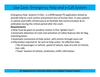 Use Case: Emergency Help and e-Call System
Emergency Help System/ E-CALL is a GPRS based ITS application aimed to
provide help to crash victims and prevent loss of human lives. It uses systems
in vehicle and traffic infrastructure to facilitate fast communication & co-
ordination during the critical period after the crash.
Requirements:
Help must be given to accident victims in first “golden hour”.
Automatic detection of crash and activation of safety features like Air Bag,
unlocking doors.
Automatic connection of help centre with victims through voice call
IoT Applications for Connected Vehicle and Intelligent Transport Systems
Automatic connection of help centre with victims through voice call
Information required to be sent to help centre for effective help:
No of passengers in vehicle, speed of vehicle, type of crash viz frontal,
rear, side.
Exact location of vehicle, landmarks, traffic information.
 