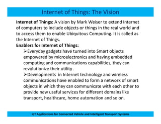 Internet of Things: The Vision
Internet of Things: A vision by Mark Weiser to extend Internet
of computers to include objects or things in the real world and
to access them to enable Ubiquitous Computing. It is called as
the Internet of Things.
Enablers for Internet of Things:
Everyday gadgets have turned into Smart objects
empowered by microelectronics and having embedded
computing and communications capabilities, they can
IoT Applications for Connected Vehicle and Intelligent Transport Systems
computing and communications capabilities, they can
revolutionize their utility .
Developments in Internet technology and wireless
communications have enabled to form a network of smart
objects in which they can communicate with each other to
provide new useful services for different domains like
transport, healthcare, home automation and so on.
 