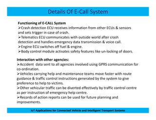 Details Of E-Call System
Functioning of E-CALL System
Crash detection ECU receives information from other ECUs & sensors
and sets trigger in case of crash.
Telematics ECU communicates with outside world after crash
detection and handles emergency data transmission & voice call.
Engine ECU switches off fuel & engine.
Body control module activates safety features like un-locking of doors.
Interaction with other agencies:
IoT Applications for Connected Vehicle and Intelligent Transport Systems
Interaction with other agencies:
Accident data sent to all agencies involved using GPRS communication for
co-ordination.
Vehicles carrying help and maintenance teams move faster with route
guidance & traffic control instructions generated by the system to give
preference to help to victims.
Other vehicular traffic can be diverted effectively by traffic control centre
as per instruction of emergency help centre.
Records of action reports can be used for future planning and
improvements.
 