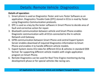 Details: Remote Vehicle Diagnostics
Details of operation:
1. Smart phone is used as Diagnostics Tester and runs Tester Software as an
application. Diagnostics Trouble Code (DTC) stored in ECUs is read by Tester
using Diagnostics Communication protocols.
2. DTC is used as a key by the tester software in Smart Phone to decide area of
fault and corrective action for repair.
3. Bluetooth communication between vehicle and Smart Phone enables
Diagnostic communication with all ECUs connected to the In-vehicle
Network and Gateway.
IoT Applications for Connected Vehicle and Intelligent Transport Systems
Network and Gateway.
4. GPRS communication between Smart Phone and central Expert System
Server enables download of required Diagnostics information to Smart
Phone and enables it to handle different vehicle models.
5. Expert System stores ECU data for different ECUs & vehicles in standard ODX
format for supporting different vehicle models with single application
program on Smart Phone.
6. Remote Diagnostics can be used for Real Time Engine monitoring during
development phase or for special vehicles like racing cars.
 