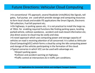 Future Directions: Vehicular Cloud Computing
In conventional ITS approach, several Roadside Units(RSUs) like Signals, toll
gates, fuel pumps are used which provide storage and computing resources
to form local clouds and enable ITS applications like Smart Signals, Electronic
Toll collection, Fuel bill payment etc;
On highways, in parking spaces etc; it is not practical to install the large no.
of RSUs for enabling required functions like finding parking space, locating
parked vehicle, collision avoidance, accident and road closed information etc;
also direct access to cloud may be costly and slow.
A novel approach which uses computing power and storage capacity of
IoT Applications for Connected Vehicle and Intelligent Transport Systems
A novel approach which uses computing power and storage capacity of
vehicles on road is receiving attention of all concerned. It is called as Vehicular
Cloud Computing(VCC) which forms a cloud by using the idle computing power
and storage of the vehicles participating in the formation of the cloud.
Typical scenarios in which VCC can be used with advantage are:
Airport parking space.
Collision and accident warning on highways.
Traffic control at intersections & in traffic jam conditions.
 