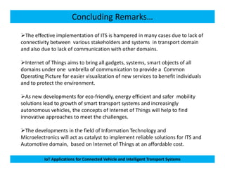 Concluding Remarks…
The effective implementation of ITS is hampered in many cases due to lack of
connectivity between various stakeholders and systems in transport domain
and also due to lack of communication with other domains.
Internet of Things aims to bring all gadgets, systems, smart objects of all
domains under one umbrella of communication to provide a Common
Operating Picture for easier visualization of new services to benefit individuals
and to protect the environment.
IoT Applications for Connected Vehicle and Intelligent Transport Systems
As new developments for eco-friendly, energy efficient and safer mobility
solutions lead to growth of smart transport systems and increasingly
autonomous vehicles, the concepts of Internet of Things will help to find
innovative approaches to meet the challenges.
The developments in the field of Information Technology and
Microelectronics will act as catalyst to implement reliable solutions for ITS and
Automotive domain, based on Internet of Things at an affordable cost.
 