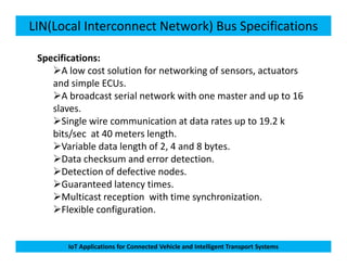 LIN(Local Interconnect Network) Bus Specifications
Specifications:
A low cost solution for networking of sensors, actuators
and simple ECUs.
A broadcast serial network with one master and up to 16
slaves.
Single wire communication at data rates up to 19.2 k
bits/sec at 40 meters length.
IoT Applications for Connected Vehicle and Intelligent Transport Systems
bits/sec at 40 meters length.
Variable data length of 2, 4 and 8 bytes.
Data checksum and error detection.
Detection of defective nodes.
Guaranteed latency times.
Multicast reception with time synchronization.
Flexible configuration.
 