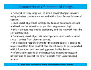 Characteristics Of Internet Of Things
Network of very large no. of smart physical objects mostly
using wireless communication and with a local Server for overall
control.
Each smart object has intelligence to read data from sensors
and to drive the actuators as per the programmed logic.
Smart objects may not be stationary and the network must be
self-configuring.
Data from smart objects is heterogeneous and unstructured
IoT Applications for Connected Vehicle and Intelligent Transport Systems
Data from smart objects is heterogeneous and unstructured
since it comes from diverse sources.
The required response time for the smart object is critical to
implement Real Time control. The object needs to be supported
with information and processing power by the Server.
Information security of the network is important to guard
privacy and to protect the smart objects from unauthorized
access.
 