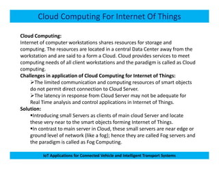 Cloud Computing For Internet Of Things
Cloud Computing:
Internet of computer workstations shares resources for storage and
computing. The resources are located in a central Data Center away from the
workstation and are said to a form a Cloud. Cloud provides services to meet
computing needs of all client workstations and the paradigm is called as Cloud
computing.
Challenges in application of Cloud Computing for Internet of Things:
The limited communication and computing resources of smart objects
IoT Applications for Connected Vehicle and Intelligent Transport Systems
The limited communication and computing resources of smart objects
do not permit direct connection to Cloud Server.
The latency in response from Cloud Server may not be adequate for
Real Time analysis and control applications in Internet of Things.
Solution:
Introducing small Servers as clients of main cloud Server and locate
these very near to the smart objects forming Internet of Things.
In contrast to main server in Cloud, these small servers are near edge or
ground level of network (like a fog); hence they are called Fog servers and
the paradigm is called as Fog Computing.
 
