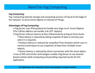 Need For Fog Computing
Fog Computing:
Fog Computing extends storage and computing services of Cloud to the Edge of
the network to serve Smart objects in Internet of Things.
Advantages of Fog Computing:
Fog Server uses IPv6 protocol to handle very large no of Smart Objects
(The 128 bit address can handle 3.4x 1038 objects)
Fog Server reduces latency to few milliseconds by acting at three levels:
Data latency is reduced by taking snapshot of data in memory just
IoT Applications for Connected Vehicle and Intelligent Transport Systems
Data latency is reduced by taking snapshot of data in memory just
when it is required.
Analysis latency is reduced by using Real Time Analytics which uses in-
memory techniques to use snapshots of data from multiple smart
objects.
Action latency is reduced by direct connection with the smart object.
Use of GPS and similar technologies enables Fog Server to use location
based context while computing and providing required results for the
application.
 