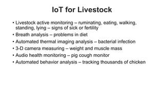 favoriot
IoT for Livestock
• Livestock active monitoring – ruminating, eating, walking,
standing, lying – signs of sick or fertility
• Breath analysis – problems in diet
• Automated thermal imaging analysis – bacterial infection
• 3-D camera measuring – weight and muscle mass
• Audio health monitoring – pig cough monitor
• Automated behavior analysis – tracking thousands of chicken
 