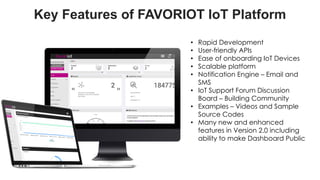 favoriot
Key Features of FAVORIOT IoT Platform
• Rapid Development
• User-friendly APIs
• Ease of onboarding IoT Devices
• Scalable platform
• Notification Engine – Email and
SMS
• IoT Support Forum Discussion
Board – Building Community
• Examples – Videos and Sample
Source Codes
• Many new and enhanced
features in Version 2.0 including
ability to make Dashboard Public
 