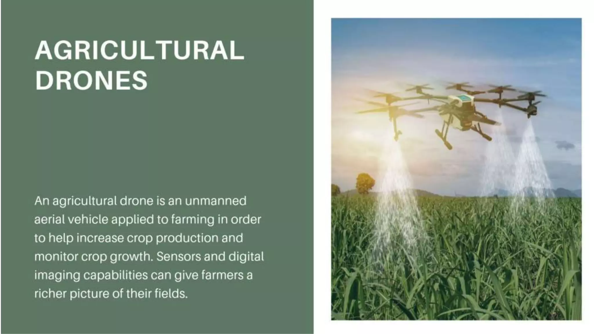 Agricultural Drones
An agricultural drone is an unmanned aerial vehicle applied to
farming in order to help increase crop production and monitor
crop growth. Sensors and digital imaging capabilities can give
farmers a richer picture of their fields.