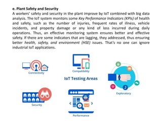 e. Plant Safety and Security
A workers’ safety and security in the plant improve by IoT combined with big data
analysis. The IoT system monitors some Key Performance Indicators (KPIs) of health
and safety, such as the number of injuries, frequent rates of illness, vehicle
incidents, and property damage or any kind of loss incurred during daily
operations. Thus, an effective monitoring system ensures better and effective
safety. If there are some indicators that are lagging, they addressed, thus ensuring
better health, safety, and environment (HSE) issues. That’s no one can ignore
industrial IoT applications.
 