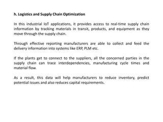 h. Logistics and Supply Chain Optimization
In this industrial IoT applications, it provides access to real-time supply chain
information by tracking materials in transit, products, and equipment as they
move through the supply chain.
Through effective reporting manufacturers are able to collect and feed the
delivery information into systems like ERP, PLM etc.
If the plants get to connect to the suppliers, all the concerned parties in the
supply chain can trace interdependencies, manufacturing cycle times and
material flow.
As a result, this data will help manufacturers to reduce inventory, predict
potential issues and also reduces capital requirements.
 