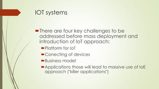 IOT systems
There are four key challenges to be
addressed before mass deployment and
introduction of IoT approach:
Platform for IoT
Conecting of devices
Business model
Applications those will lead to massive use of IoE
approach ("killer applications")
 