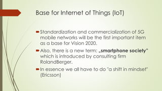Base for Internet of Things (IoT)
Standardization and commercialization of 5G
mobile networks will be the first important item
as a base for Vision 2020.
Also, there is a new term: „smartphone society”
which is introduced by consulting firm
RolandBerger.
In essence we all have to do "a shift in mindset"
(Ericsson)
 