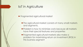 IoT in Agriculture
 Fragmented agricultural market
The agricultural market consists of many small markets
and segments.
Problem is how to minimize costs because all markets
have their special features and properties
Fragmented agricultural markets also make a
problem for maximizing return on investment (ROI) in
this business segment
 