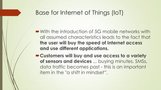 Base for Internet of Things (IoT)
With the introduction of 5G mobile networks with
all assumed characteristics leads to the fact that
the user will buy the speed of Internet access
and use different applications.
Customers will buy and use access to a variety
of sensors and devices ... buying minutes, SMSs,
data traffic becomes past - this is an important
item in the "a shift in mindset”.
 