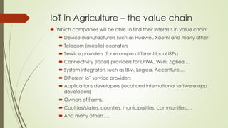 IoT in Agriculture – the value chain
 Which companies will be able to find their interests in value chain:
 Device manufacturers such as Huawei, Xaomi and many other
 Telecom (mobile) oeprators
 Service providers (for example different local ISPs)
 Connectivity (local) providers for LPWA, Wi-Fi, ZigBee,…
 System integrators such as IBM, Logica, Accenture,…
 Different IoT service providers
 Applications developers (local and international software app
developers)
 Owners of Farms,
 Coutries/states, counties, municipalities, communities,…
 And many others….
 