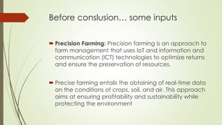 Before conslusion… some inputs
 Precision Farming: Precision farming is an approach to
farm management that uses IoT and information and
communication (ICT) technologies to optimize returns
and ensure the preservation of resources.
 Precise farming entails the obtaining of real-time data
on the conditions of crops, soil, and air. This approach
aims at ensuring profitability and sustainability while
protecting the environment
 