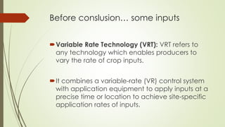 Before conslusion… some inputs
Variable Rate Technology (VRT): VRT refers to
any technology which enables producers to
vary the rate of crop inputs.
It combines a variable-rate (VR) control system
with application equipment to apply inputs at a
precise time or location to achieve site-specific
application rates of inputs.
 