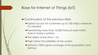 Base for Internet of Things (IoT)
Continuation of the previous slide:
Speed access for customers up to 100 Mbps wherever
it is needed
Transferring more than 10,000 times of data traffic
than in today's systems
The delay of less than 1 ms
High (ultra) the reliability of the system
(Almost) 100% signal coverage of the population and
territory
 