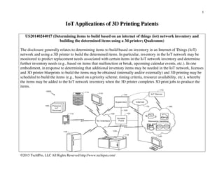 1
©2015 TechIPm, LLC All Rights Reserved http://www.techipm.com/
IoTApplications of 3D Printing Patents
US20140244017 (Determining items to build based on an internet of things (iot) network inventory and
building the determined items using a 3d printer; Qualcomm)
The disclosure generally relates to determining items to build based on inventory in an Internet of Things (IoT)
network and using a 3D printer to build the determined items. In particular, inventory in the IoT network may be
monitored to predict replacement needs associated with certain items in the IoT network inventory and determine
further inventory needs (e.g., based on items that malfunction or break, upcoming calendar events, etc.). In one
embodiment, in response to determining that additional inventory items may be needed in the IoT network, licenses
and 3D printer blueprints to build the items may be obtained (internally and/or externally) and 3D printing may be
scheduled to build the items (e.g., based on a priority scheme, timing criteria, resource availability, etc.), whereby
the items may be added to the IoT network inventory when the 3D printer completes 3D print jobs to produce the
items.
 