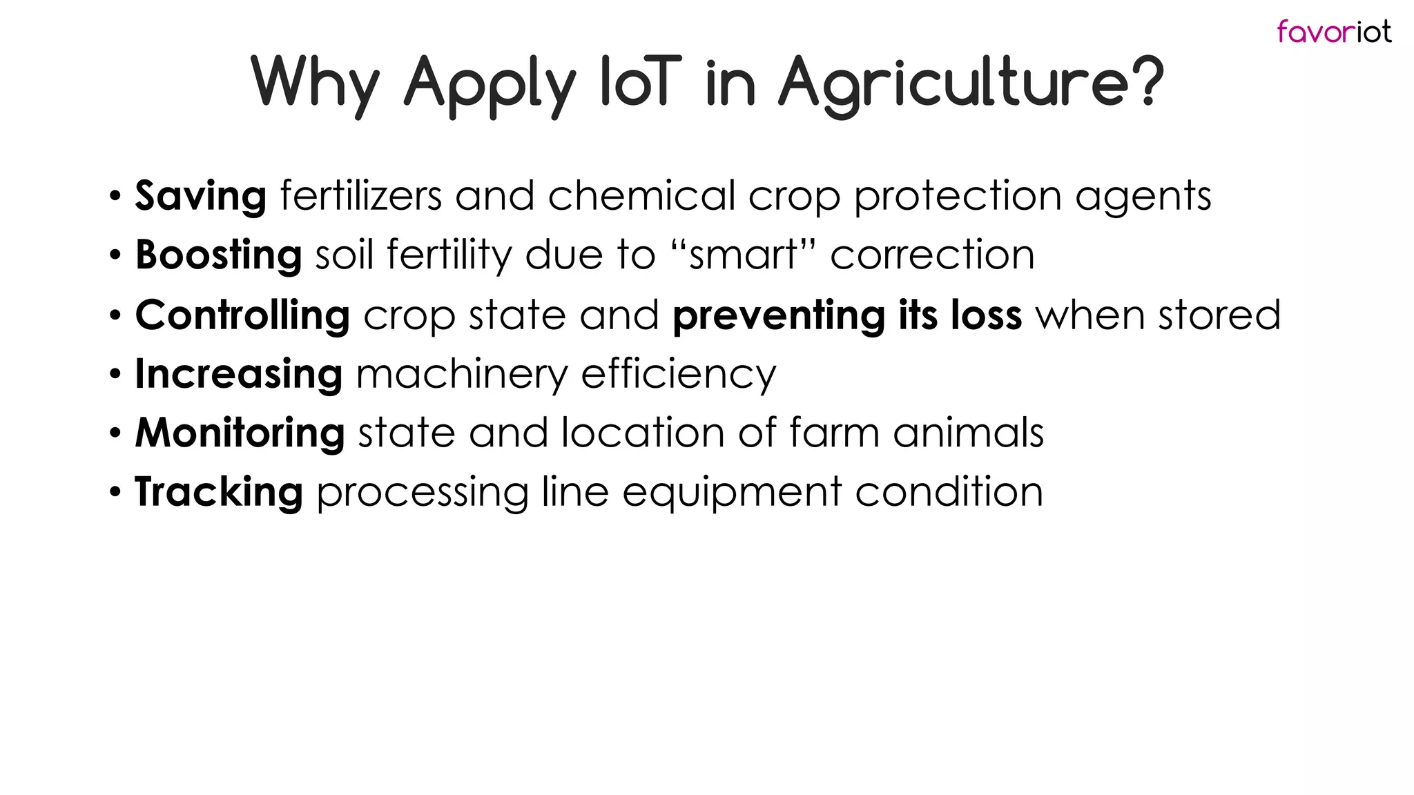 favoriot
Why Apply IoT in Agriculture?
• Saving fertilizers and chemical crop protection agents
• Boosting soil fertility due to “smart” correction
• Controlling crop state and preventing its loss when stored
• Increasing machinery efficiency
• Monitoring state and location of farm animals
• Tracking processing line equipment condition
 