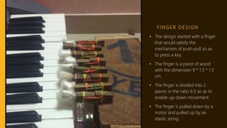 F I N G E R D E S I G N
• The design started with a finger
that would satisfy the
mechanism of push-pull so as
to press a key.
• The finger is a piece of wood
with the dimension 9 * 1.3 * 1.3
cm.
• The finger is divided into 2
pieces in the ratio 6:3 so as to
enable up-down movement
• The finger is pulled down by a
motor and pulled up by an
elastic string.
 