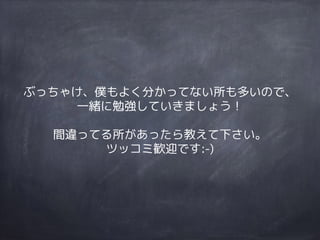 ぶっちゃけ、僕もよく分かってない所も多いので、
一緒に勉強していきましょう！
間違ってる所があったら教えて下さい。
ツッコミ歓迎です:-)
 